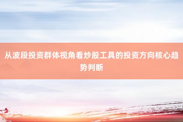 从波段投资群体视角看炒股工具的投资方向核心趋势判断