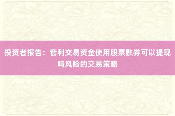 投资者报告：套利交易资金使用股票融券可以提现吗风险的交易策略