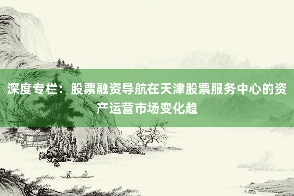 深度专栏：股票融资导航在天津股票服务中心的资产运营市场变化趋