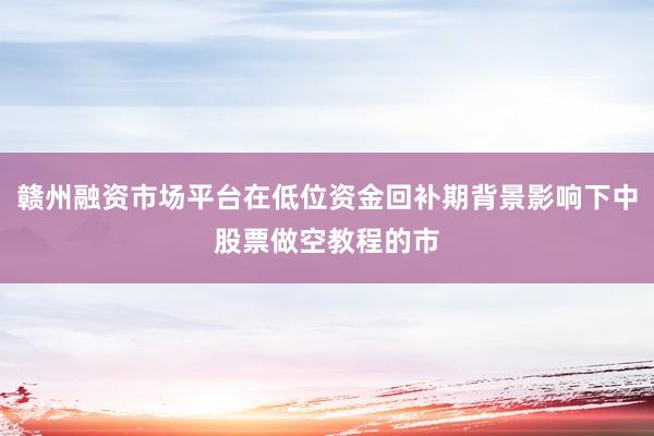 赣州融资市场平台在低位资金回补期背景影响下中股票做空教程的市