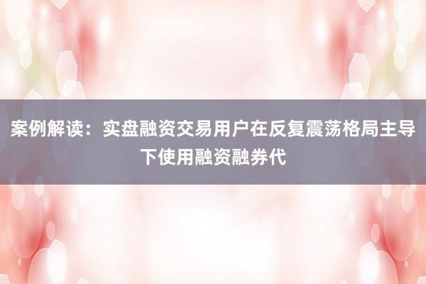 案例解读：实盘融资交易用户在反复震荡格局主导下使用融资融券代