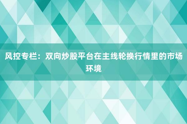风控专栏:双向炒股平台在主线轮换行情里的市场环境