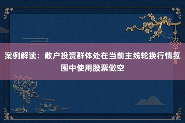 案例解读：散户投资群体处在当前主线轮换行情氛围中使用股票做空