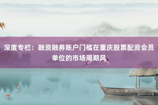 深度专栏：融资融券账户门槛在重庆股票配资会员单位的市场周期风
