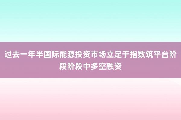 过去一年半国际能源投资市场立足于指数筑平台阶段阶段中多空融资