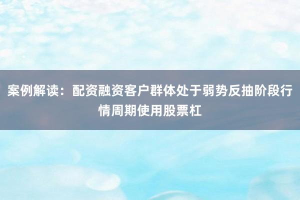 案例解读：配资融资客户群体处于弱势反抽阶段行情周期使用股票杠