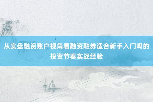 从实盘融资账户视角看融资融券适合新手入门吗的投资节奏实战经验