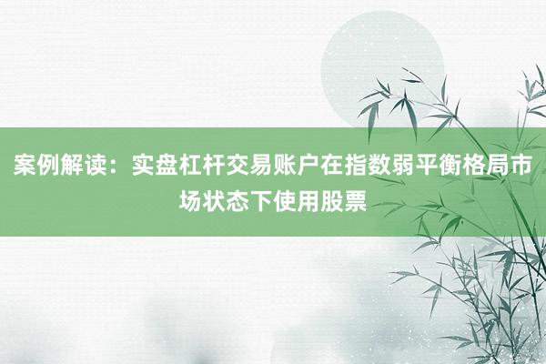 案例解读：实盘杠杆交易账户在指数弱平衡格局市场状态下使用股票
