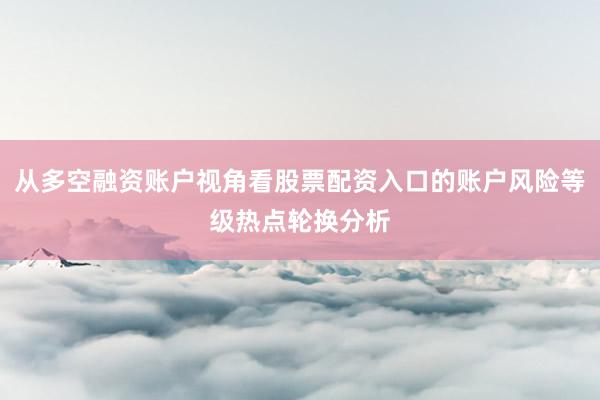 从多空融资账户视角看股票配资入口的账户风险等级热点轮换分析