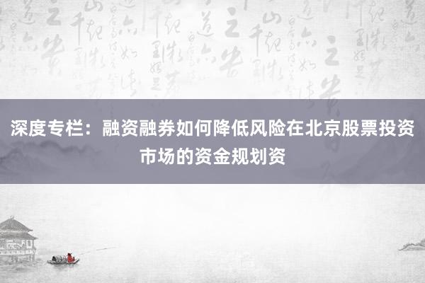 深度专栏：融资融券如何降低风险在北京股票投资市场的资金规划资