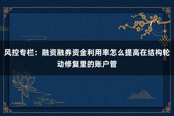 风控专栏：融资融券资金利用率怎么提高在结构轮动修复里的账户管