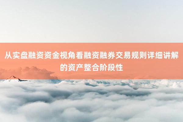从实盘融资资金视角看融资融券交易规则详细讲解的资产整合阶段性