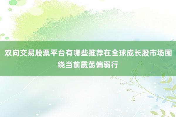 双向交易股票平台有哪些推荐在全球成长股市场围绕当前震荡偏弱行