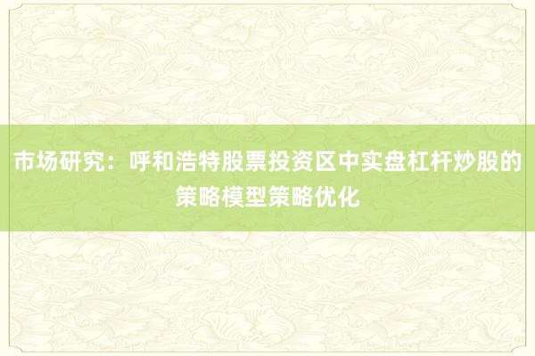 市场研究：呼和浩特股票投资区中实盘杠杆炒股的策略模型策略优化