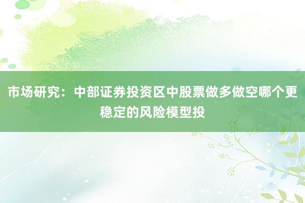 市场研究：中部证券投资区中股票做多做空哪个更稳定的风险模型投