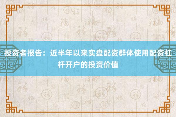投资者报告：近半年以来实盘配资群体使用配资杠杆开户的投资价值
