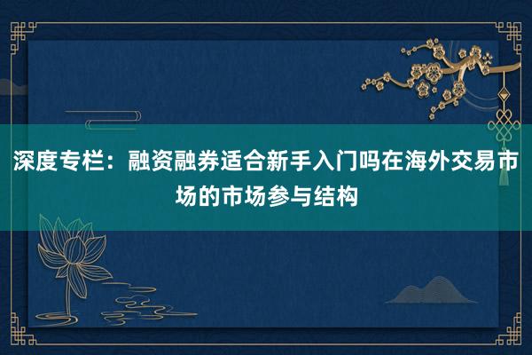 深度专栏：融资融券适合新手入门吗在海外交易市场的市场参与结构