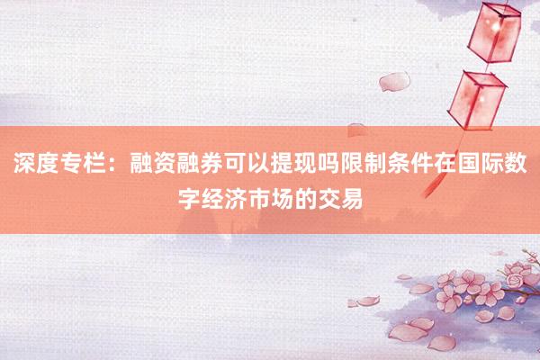深度专栏：融资融券可以提现吗限制条件在国际数字经济市场的交易