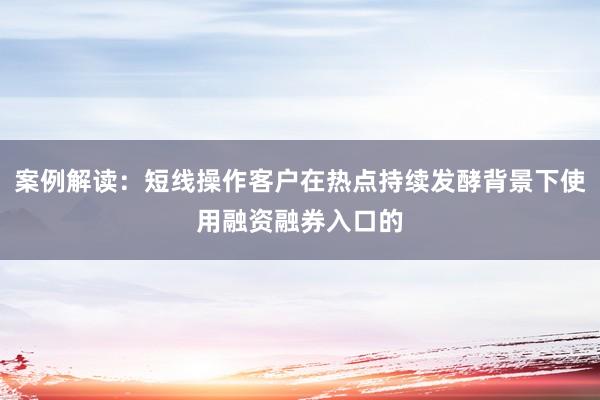 案例解读：短线操作客户在热点持续发酵背景下使用融资融券入口的