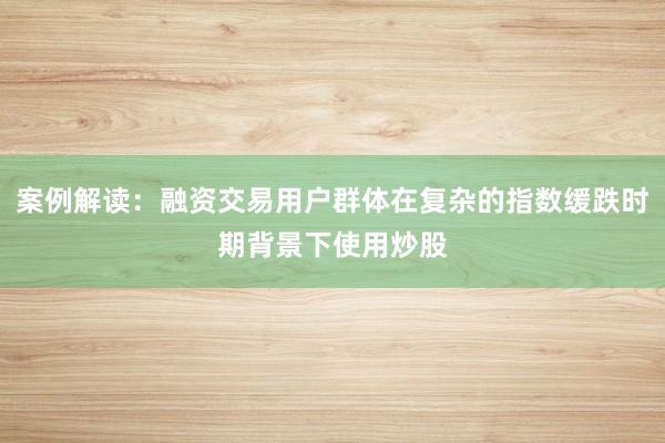 案例解读：融资交易用户群体在复杂的指数缓跌时期背景下使用炒股