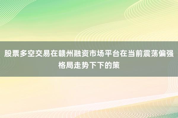 股票多空交易在赣州融资市场平台在当前震荡偏强格局走势下下的策