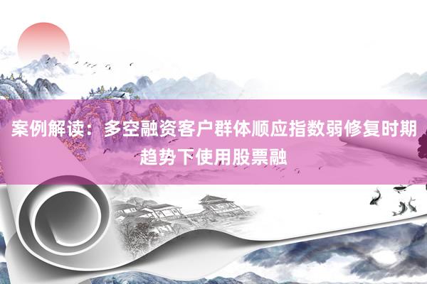 案例解读：多空融资客户群体顺应指数弱修复时期趋势下使用股票融