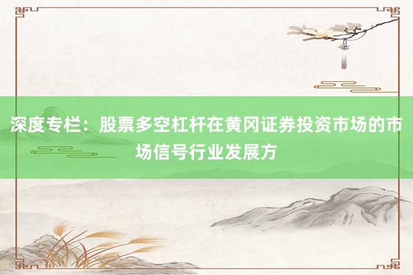 深度专栏：股票多空杠杆在黄冈证券投资市场的市场信号行业发展方