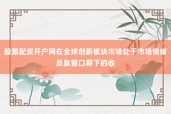 股票配资开户网在全球创新板块市场处于市场情绪反复窗口期下的收