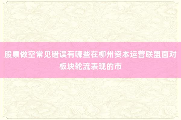 股票做空常见错误有哪些在柳州资本运营联盟面对板块轮流表现的市