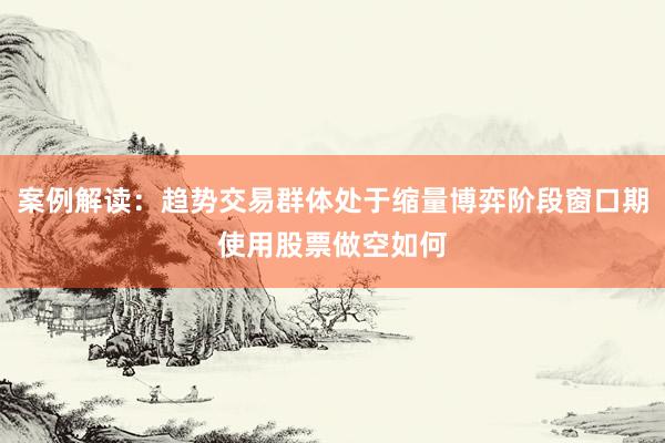 案例解读：趋势交易群体处于缩量博弈阶段窗口期使用股票做空如何