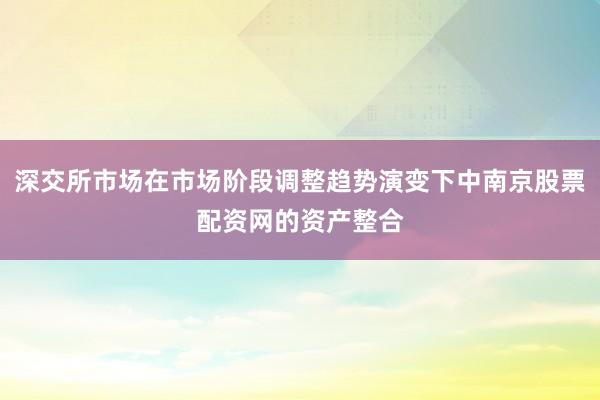 深交所市场在市场阶段调整趋势演变下中南京股票配资网的资产整合