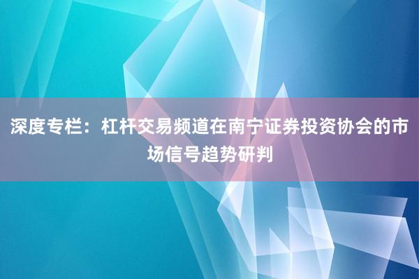 深度专栏：杠杆交易频道在南宁证券投资协会的市场信号趋势研判