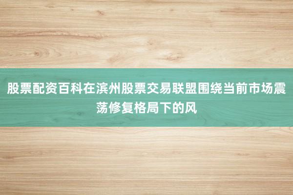 股票配资百科在滨州股票交易联盟围绕当前市场震荡修复格局下的风