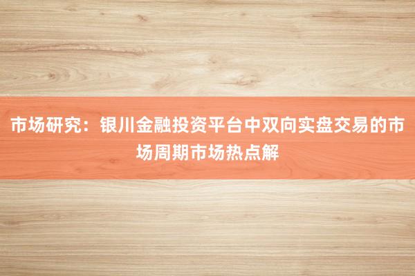 市场研究：银川金融投资平台中双向实盘交易的市场周期市场热点解