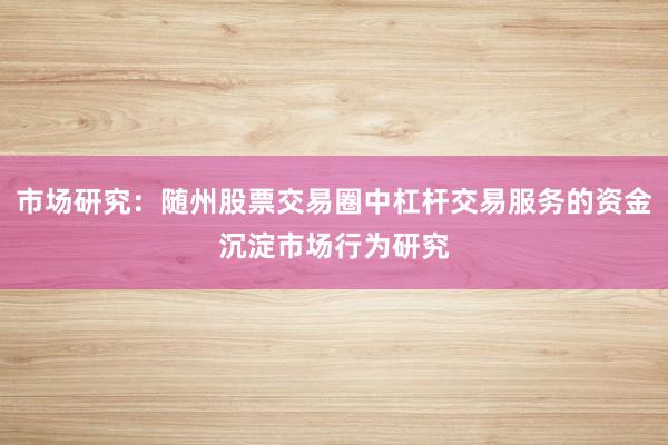 市场研究：随州股票交易圈中杠杆交易服务的资金沉淀市场行为研究