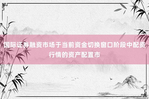 国际证券融资市场于当前资金切换窗口阶段中配资行情的资产配置市