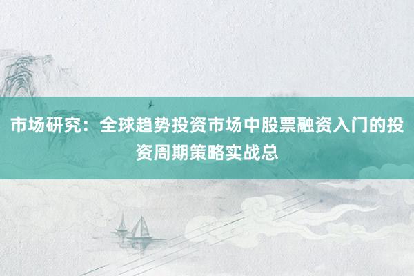 市场研究：全球趋势投资市场中股票融资入门的投资周期策略实战总