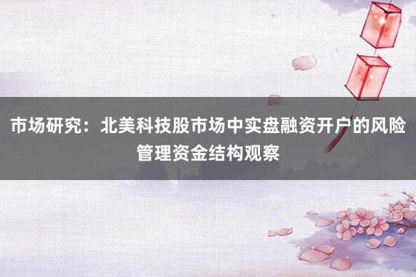 市场研究：北美科技股市场中实盘融资开户的风险管理资金结构观察
