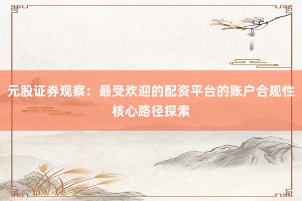 元股证券观察:最受欢迎的配资平台的账户合规性核心路径探索