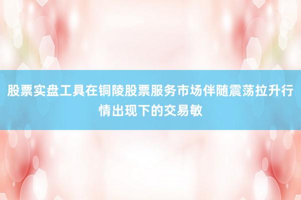 股票实盘工具在铜陵股票服务市场伴随震荡拉升行情出现下的交易敏