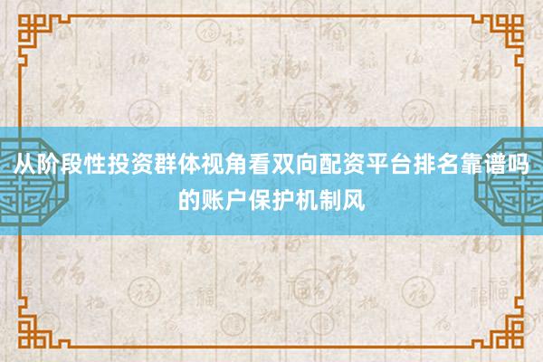 从阶段性投资群体视角看双向配资平台排名靠谱吗的账户保护机制风