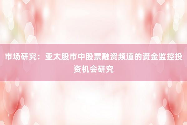 市场研究：亚太股市中股票融资频道的资金监控投资机会研究