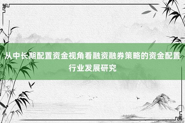 从中长期配置资金视角看融资融券策略的资金配置行业发展研究