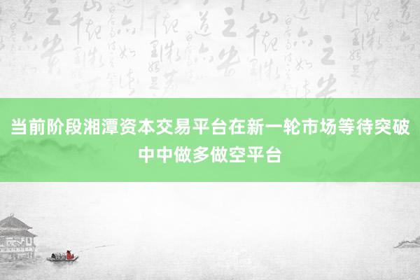当前阶段湘潭资本交易平台在新一轮市场等待突破中中做多做空平台