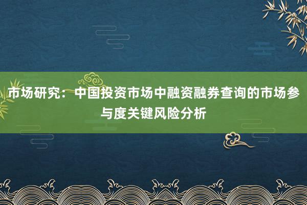 市场研究：中国投资市场中融资融券查询的市场参与度关键风险分析
