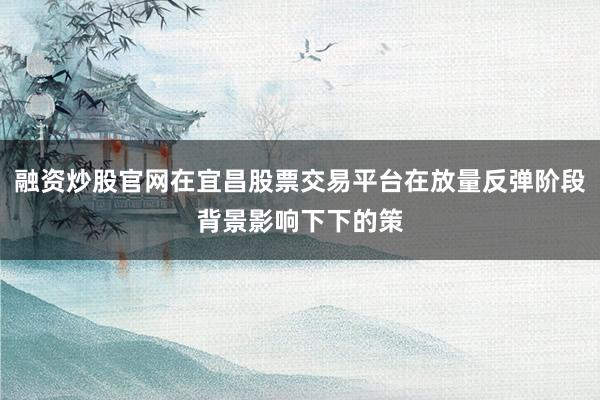 融资炒股官网在宜昌股票交易平台在放量反弹阶段背景影响下下的策