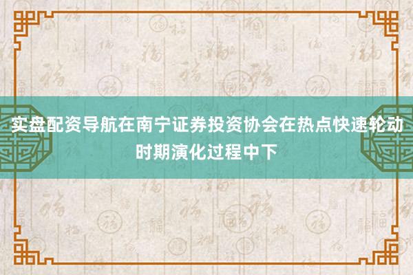 实盘配资导航在南宁证券投资协会在热点快速轮动时期演化过程中下