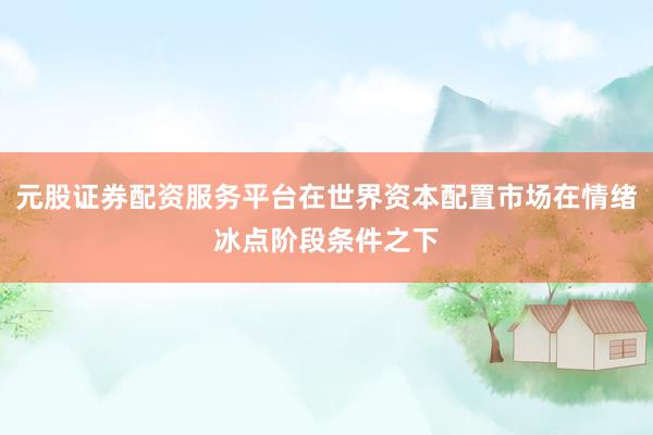 元股证券配资服务平台在世界资本配置市场在情绪冰点阶段条件之下