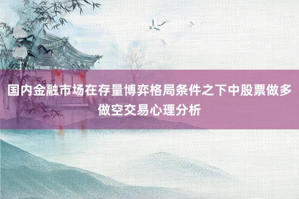 国内金融市场在存量博弈格局条件之下中股票做多做空交易心理分析