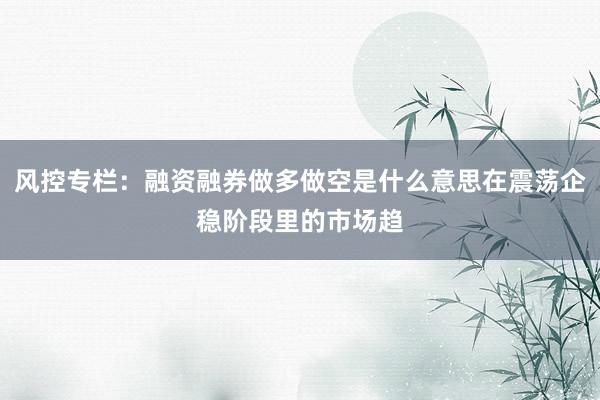 风控专栏：融资融券做多做空是什么意思在震荡企稳阶段里的市场趋